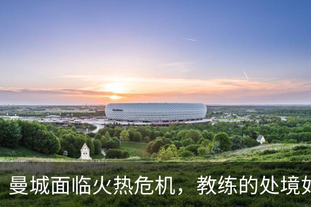 曼城面临火热危机，教练的处境如同跳进火坑